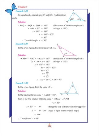 198
Chapter 5
Example 5.18
Two angles of a triangle are 40° and 60°. Find the third
angle.
Solution
+RPQ + +PQR ++QRP = 180° (Since sum of the three angles of a
x + 40° + 60° = 180° triangle is 180°)
x + 100° = 180°
x = 180° – 100°
= 80°
` The third angle x = 80°
Example 5.19
In the given ﬁgure, ﬁnd the measure of +A.
Solution
+CAB + +ABC + +BCA = 180° (Since sum of the three angles of a
2x + 120° + x = 180° triangle is 180°)
3x + 120° = 180°
3x = 180° – 120°
3x = 60°
x = °
3
60
= 20°
` +A = 2x = 2 × 20° = 40°
Example 5.20
In the given ﬁgure. Find the value of x.
Solution
In the ﬁgure exterior angle = +ABD = 110°.
Sum of the two interior opposite angle = +BCA + + CAB
= x + 50°
x + 50° = 110° (Since the sum of the two interior opposite
x = 110° – 50° angle is equal to the exterior angle)
= 60°
` The value of x is 60°.
 