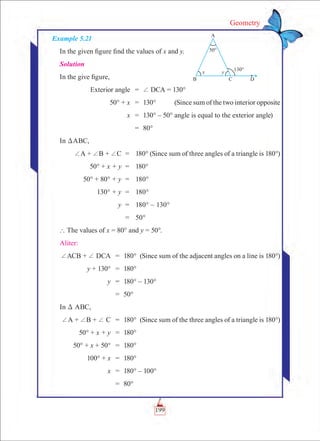 199
Geometry
Example 5.21
In the given figure find the values of x and y.
Solution
In the give figure,
	 Exterior angle	 =	 + DCA = 130°
	 50° + x	 =	 130°	 (Since sum of the two interior opposite
	 x	 =	 130° – 50°	angle is equal to the exterior angle)
		 =	 80°
In DABC,
	 +A + +B + +C	 =	 180° (Since sum of three angles of a triangle is 180°)
	 50° + x + y	 =	 180°
	 50° + 80° + y	 =	 180°
	 130° + y	 =	 180°
	 y	 =	 180° – 130°
		 =	 50°
` The values of x = 80° and y = 50°.
Aliter:
	+ACB + + DCA	 =	 180°	 (Since sum of the adjacent angles on a line is 180°)
	 y + 130°	 =	 180°
	 y	 =	 180° – 130°
		 =	 50°
In D ABC,
	+A + +B + + C	 =	 180°	 (Since sum of the three angles of a triangle is 180°)
	 50° + x + y	 =	 180°
	 50° + x + 50°	 =	 180°
	 100° + x	 =	 180°
	 x	 =	 180° – 100°
		 =	 80°
 