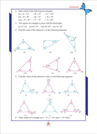 201
Geometry
	 2.	 State which of the following are triangles.
		 (i) +A = 25
0
	 +B = 35
0
	 +C = 120
0
		 (ii) +P = 90
0
	 +Q = 30
0
	 + R = 50
0
		 (iii) +X = 40
0
	 +Y = 70
0
	 + Z = 80
0
	 3.	 Two angles of a triangle is given, find the third angle.
		 (i) ,75 45
0 0
	 (ii) ,80 30
0 0
	 (iii) ,40 90
0 0
	 (iv) ,45 85
0 0
	 4.	 Find the value of the unknown x in the following diagrams:
	 5.	 Find the values of the unknown x and y in the following diagrams:
	 6.	 Three angles of a triangle are x + 5°, x + 10° and x + 15° find x.
 