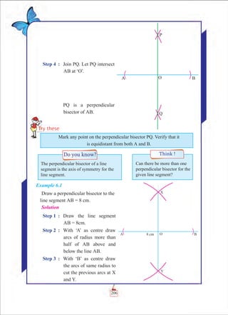 Chapter 6
Step 4	 :	 Join PQ. Let PQ intersect
AB at ‘O’.
		 PQ is a perpendicular
bisector of AB.
Example 6.1
Draw a perpendicular bisector to the 	
	 line segment AB = 8 cm.
Solution
Step 1	 :	 Draw the line segment
AB = 8cm.
Step 2	 :	 With ‘A’ as centre draw
arcs of radius more than
half of AB above and
below the line AB.
Step 3	 :	 With ‘B’ as centre draw
the arcs of same radius to
cut the previous arcs at X
and Y.
The perpendicular bisector of a line
segment is the axis of symmetry for the
line segment.
Can there be more than one
perpendicular bisector for the
given line segment?
Mark any point on the perpendicular bisector PQ. Verify that it
is equidistant from both A and B.
206
 