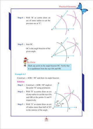 209
Practical Geometry
Step 4	 :	 With ‘B’ as centre draw an
arc of same radius to cut the
previous arc at ‘C’.
Step 5	 :	 Join OC.
		 OC is the angle bisector of the
given angle.
Example 6.2
Construct +AOB = 80° and draw its angle bisector.
Solution
Step 1	 :	 Construct +AOB = 80° angle at
the point ‘O’ using protractor.
Step 2	 :	 With ‘O’ as centre draw an arc
of any radius to cut the rays OA
and OB at the points X and Y
respectively.
Step 3	 :	 With ‘X’ as centre draw an arc
of radius more than half of XY
in the interior of the angle.
C
Mark any point on the angle bisector OC. Verify that
it is equidistant from the rays OA and OB.
 