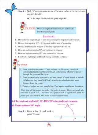 Chapter 6
Step 4	 :	 With ‘Y’ as centre draw an arc of the same radius to cut the previous
arc at C. Join OC.
		 OC is the angle bisector of the given angle 80°.
Exercise 6.1
	 1.	 Draw the line segment AB = 7cm and construct its perpendicular bisector.
	 2.	 Draw a line segment XY = 8.5 cm and find its axis of symmetry.
	 3.	 Draw a perpendicular bisector of the line segment AB = 10 cm.
	 4.	 Draw an angle measuring 70° and construct its bisector.
	 5.	 Draw an angle measuring 110° and construct its bisector.
	 6.	 Construct a right angle and bisect it using scale and compass.
Draw an angle of measure 120° and divide
into four equal parts.
	 1.	 Draw a circle with centre ‘C’ and radius 4 cm. Draw any chord AB.
Construct perpendicular bisector to AB and examine whether it passes
through the centre of the circle.
	 2.	 Draw perpendicular bisectors to any two chords of equal length in a circle.
(i) Where do they meet? (ii) Verify whether the chords are at a same
distance from the centre.
	 3.	 Plot three points not on a straight line. Find a point equidistant from them.
Hint: Join all the points in order. You get a triangle. Draw perpendicular
bisectors to each side. They meet at a point which is equidistant from the
points you have plotted. This point is called circumcentre.
6.4 To construct angles 60°, 30°, 120°, 90° using scale and compass.
(i) Construction of 60° angle
Step 1	 :	 Draw a line ‘l’ and mark a
point ‘O’ on it.
210
 
