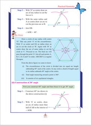 211
Practical Geometry
Step 2	 :	 With ‘O’ as centre draw an
arc of any radius to cut the
line at A.
Step 3	 :	 With the same radius and
A as centre draw an arc to
cut the previous arc at B.
Step 4	 :	 Join OB.
		 +AOB = 60°.
(ii) Construction of 30° angle
First you construct 60° angle and then bisect it to get 30° angle.
Step 1	 :	 Construct 60° (as shown in
the above construction (i))
Step 2	 :	 With ‘A’ as centre, draw
an arc of radius more than
half of AB in the interior of
+AOB.
Draw a circle of any radius with centre
‘O’. Take any point ‘A’ on the circumference.
With ‘A’ as centre and OA as radius draw an
arc to cut the circle at ‘B’. Again with ‘B’ as
centre draw the arc of same radius to cut the
circle at ‘C’. Proceed so on. The final arc will
pass through the point ‘A’. Join all such points A,
B, C, D, E and F in order. ABCDEF is a regular
Hexagon.
From the above figure we came to know
	 (i)	 The circumference of the circle is divided into six equal arc length
subtending 60° each at the centre. In any circle a chord of length equal
to its radius subtends 60° angle at the centre.
	 (ii)	 Total angle measuring around a point is 360°.
	 (iii)	 It consists of six equilateral triangles.
 