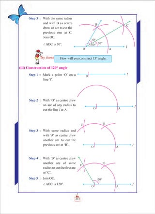 Chapter 6
Step 3	 :	 With the same radius
and with B as centre
draw an arc to cut the
previous one at C.
Join OC.
		 +AOC is 30°.
(iii) Construction of 120° angle
Step 1	 :	 Mark a point ‘O’ on a
line ‘l’.
Step 2	 :	 With ‘O’ as centre draw
an arc of any radius to
cut the line l at A.
Step 3	 :	 With same radius and
with ‘A’ as centre draw
another arc to cut the
previous arc at ‘B’.
Step 4	 :	 With ‘B’ as centre draw
another arc of same
radius to cut the first arc
at ‘C’.
Step 5	 :	 Join OC.
		 +AOC is 120°.
How will you construct 15° angle.
212
 