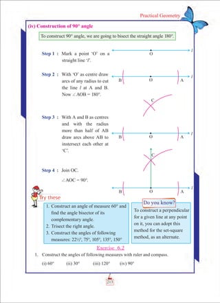 213
Practical Geometry
(iv) Construction of 90° angle
To construct 90° angle, we are going to bisect the straight angle 180°.
Step 1	 : 	 Mark a point ‘O’ on a
straight line ‘l’.
Step 2	 : 	 With ‘O’ as centre draw
arcs of any radius to cut
the line l at A and B.
Now +AOB = 180°.
Step 3	 :	 With A and B as centres
and with the radius
more than half of AB
draw arcs above AB to
instersect each other at
‘C’.
Step 4	 :	 Join OC.
		 +AOC = 90°.
Exercise 6.2
	 1.	 Construct the angles of following measures with ruler and compass.
		 (i) 60°	 (ii) 30°		 (iii) 120°	 (iv) 90°
To construct a perpendicular
for a given line at any point
on it, you can adopt this
method for the set-square
method, as an alternate.
1.	Construct an angle of measure 60° and
find the angle bisector of its
complementary angle.
2.	Trisect the right angle.
3.	Construct the angles of following
measures: 22½°, 75°, 105°, 135°, 150°
 
