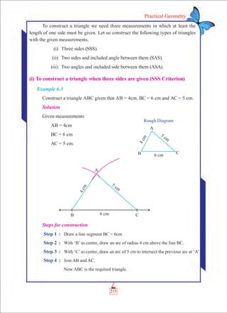 215
Practical Geometry
To construct a triangle we need three measurements in which at least the
length of one side must be given. Let us construct the following types of triangles
with the given measurements.
	 (i)	 Three sides (SSS).
	 (ii)	 Two sides and included angle between them (SAS).
	 (iii)	 Two angles and included side between them (ASA).
(i) To construct a triangle when three sides are given (SSS Criterion)
Example 6.3
Construct a triangle ABC given that AB = 4cm, BC = 6 cm and AC = 5 cm.
Solution
Given measurements
	 AB = 4cm
	 BC = 6 cm
	 AC = 5 cm.
Rough Diagram
Steps for construction
Step 1	 :	 Draw a line segment BC = 6cm
Step 2	 : 	 With ‘B’ as centre, draw an arc of radius 4 cm above the line BC.
Step 3	 :	 With ‘C’ as centre, draw an arc of 5 cm to intersect the previous arc at ‘A’
Step 4	 :	 Join AB and AC.
		 Now ABC is the required triangle.
 