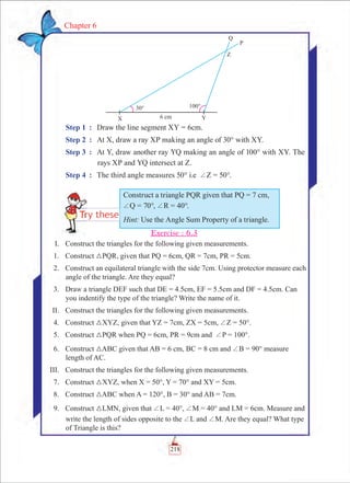 Chapter 6
Step 1	 :	 Draw the line segment XY = 6cm.
Step 2	 :	 At X, draw a ray XP making an angle of 30° with XY.
Step 3	 :	 At Y, draw another ray YQ making an angle of 100° with XY. The
rays XP and YQ intersect at Z.
Step 4	 :	 The third angle measures 50° i.e +Z = 50°.
Exercise : 6.3
	 I.	 Construct the triangles for the following given measurements.
	 1.	 Construct 3PQR, given that PQ = 6cm, QR = 7cm, PR = 5cm.
	 2.	 Construct an equilateral triangle with the side 7cm. Using protector measure each
angle of the triangle. Are they equal?
	 3.	 Draw a triangle DEF such that DE = 4.5cm, EF = 5.5cm and DF = 4.5cm. Can
you indentify the type of the triangle? Write the name of it.
	 II.	 Construct the triangles for the following given measurements.
	 4.	 Construct 3XYZ, given that YZ = 7cm, ZX = 5cm, +Z = 50°.
	 5.	 Construct 3PQR when PQ = 6cm, PR = 9cm and +P = 100°.
	 6.	 Construct 3ABC given that AB = 6 cm, BC = 8 cm and +B = 90° measure
length of AC.
	 III.	 Construct the triangles for the following given measurements.
	 7.	 Construct 3XYZ, when X = 50°, Y = 70° and XY = 5cm.
	 8.	 Construct 3ABC when A = 120°, B = 30° and AB = 7cm.
	 9.	 Construct 3LMN, given that +L = 40°, +M = 40° and LM = 6cm. Measure and
write the length of sides opposite to the +L and +M. Are they equal? What type
of Triangle is this?
Construct a triangle PQR given that PQ = 7 cm,
+Q = 70°, +R = 40°.
Hint: Use the Angle Sum Property of a triangle.
218
 