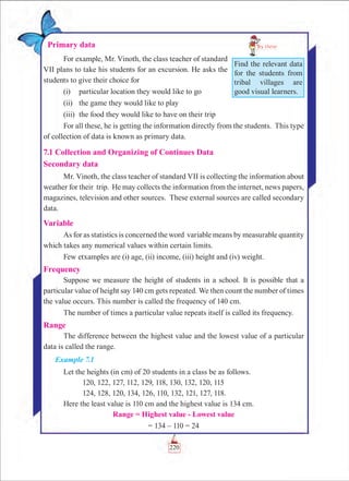 Chapter 7
220
Primary data
For example, Mr. Vinoth, the class teacher of standard
VII plans to take his students for an excursion. He asks the
students to give their choice for
(i)	 particular location they would like to go
(ii)	 the game they would like to play
(iii)	 the food they would like to have on their trip
For all these, he is getting the information directly from the students. This type
of collection of data is known as primary data.
7.1 Collection and Organizing of Continues Data
Secondary data
Mr. Vinoth, the class teacher of standard VII is collecting the information about
weather for their trip. He may collects the information from the internet, news papers,
magazines, television and other sources. These external sources are called secondary
data.
Variable
As for as statistics is concerned the word variable means by measurable quantity
which takes any numerical values within certain limits.
Few etxamples are (i) age, (ii) income, (iii) height and (iv) weight.
Frequency
Suppose we measure the height of students in a school. It is possible that a
particular value of height say 140 cm gets repeated. We then count the number of times
the value occurs. This number is called the frequency of 140 cm.
The number of times a particular value repeats itself is called its frequency.
Range
The difference between the highest value and the lowest value of a particular
data is called the range.
Example 7.1
Let the heights (in cm) of 20 students in a class be as follows.
	 120, 122, 127, 112, 129, 118, 130, 132, 120, 115
	 124, 128, 120, 134, 126, 110, 132, 121, 127, 118.
Here the least value is 110 cm and the highest value is 134 cm.
Range = Highest value - Lowest value
= 134 – 110 = 24
Find the relevant data
for the students from
tribal villages are
good visual learners.
 