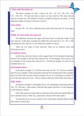 221
Data Handling
Class and Class Interval
The above example we take 5 classes say 110 - 115, 115, -120, 120 - 125,
125 - 130, 130 - 135 and each class is known as class interval. The class interval
must be of equal size. The number of classes is neither too big nor too small. i.e The
optimum number of classes is between 5 and 10.
Class limits
In class 110 - 115, 110 is called the lower limit of the class and 115 is the upper
limit.
Width (or size) of the class interval:
The difference between the upper and lower limit is called the width of the
class interval. In the above example the width of the class interval is 115 - 110 = 5. By
increasing the class interval, we can reduce the number of classes.
There are two types of class intervals. They are (i) inclusive form and
(ii) Exclusive form.
(i) Inclusive form
In this form, the lower limit as well as upper limit will be included in that class
interval. For example in the first class interval 110 - 114 the heights 110 as well as 114
are included. In the second class interval 115 - 119 both the heights 115 and 119 are
included and so on.
(ii) Exclusive form:
In the above example 7.1, in the first class interval 110 - 115, 110 cm is included
and 115 cm is excluded. In the second class interval 115 is included and 120 is excluded
and so on. Since the two class intervals contain 115 cm. It is customary to include 115
cm in the class interval 115 cm - 120 cm, which is the lower limit of the class interval.
Tally marks
Intheaboveexample7.1,theheight110cm,112cmbelongstointheclassinterval
110 - 115. We enter | | tally marks. Count the tally marks and enter 2 as the frequency
in the frequency column.
If five tally marks are to be made we mark four tally marks first and the fifth one
one is marked across, so that | | | | represents a cluster of five tally marks.
To represent seven, we use a cluster of five tally marks and then add two more
tally marks as shown |||| ||.
 