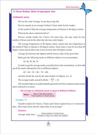 227
Data Handling
7.3 Mean Median, Mode of ungrouped data
Arithmetic mean
We use the word ‘average’ in our day to day life.
Poovini spends on an average of about 5 hours daily for her studies.
In the month of May the average temperature at Chennai is 40 degree celsius.
What do the above statement tell us?
Poovini usually studies for 5 hours. On some days, she may study for less
number of hours and on the other day she may study longer.
The average temperature of 40 degree celsius, means that, the temperature at
the month of May in chennai is 40 degree celsius. Some times it may be less than 40
degree celsius and at other time it may be more than 40 degree celsius.
Average lies between the highest and the lowest value of the given data.
Rohit gets the following marks in different subjects in an examination.
	 62, 84, 92, 98, 74
In order to get the average marks scored by him in the examination, we first add
up all the marks obtained by him in different subjects.
	 62 + 84 + 92 + 98 + 74 = 410.
and then divide the sum by the total number of subjects. (i.e. 5)
The average marks scored by Rohit = .
5
410 82=
Thisnumberhelpsustounderstandthegenerallevelofhisacademicachievement
and is referred to as mean.
` The average or arithmetic mean or mean is defined as follows.
	 Mean =
Total number of observations
Sum of all observations
Example 7.5
Gayathri studies for 4 hours, 5 hours and 3 hours respectively on 3 consecutive
days. How many hours did she study daily on an average?
Solution:
Average study time =
Number of days for which she studied.
Total number of study hours
 