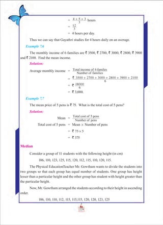 Chapter 7
		 =	 4 5 3
3
+ + hours
		 =	
3
12
		 =	 4 hours per day.
Thus we can say that Gayathri studies for 4 hours daily on an average.
Example 7.6
The monthly income of 6 families are ` 3500, ` 2700, ` 3000, ` 2800, ` 3900
and ` 2100. Find the mean income.
Solution:
	Average monthly income	 =	
Number of families
Total income of 6 familes
		 =	 3500 2700 3000 2800 3900 2100`
6
+ + + + +
		 =	 `
6
18000
		 =	 ` 3,000.
Example 7.7
The mean price of 5 pens is ` 75. What is the total cost of 5 pens?
Solution:
	 Mean	 =	
Number of pens
Total cost of 5 pens
	 Total cost of 5 pens	 =	 Mean # Number of pens
		 =	 ` 75 5#
		 =	 ` 375
Median
Consider a group of 11 students with the following height (in cm)
	 106, 110, 123, 125, 115, 120, 112, 115, 110, 120, 115.
The Physical EducationTeacher Mr. Gowtham wants to divide the students into
two groups so that each group has equal number of students. One group has height
lesser than a particular height and the other group has student with height greater than
the particular height.
Now, Mr. Gowtham arranged the students according to their height in ascending
order.
	 106, 110, 110, 112, 115, 115,115, 120, 120, 123, 125
228
 