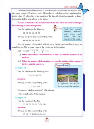 229
Data Handling
The middle value in the data is 115 because this value divides the students into
two equal groups of 5 students each. This values is called as median. Median refers
to the value 115 which lies in the middle of the data.Mr. Gowtham decides to keep
the middle student as a referee in the game.
Median is defined as the middle value of the data when the data is arranged
in ascending or descending order.
Find the median of the following:
	 40, 50, 30, 60, 80, 70
Arrange the given data in ascending order.
	 30, 40, 50, 60, 70, 80.
Here the number of terms is 6 which is even. So the third and fourth terms are
middle terms. The average value of the two terms is the median.
(i.e)	 Median = 50 60 .
2 2
110 55+ = =
	 (i)	 When the number of observations is odd, the middle number is the
median.
	 (ii)	 When the number of observations is even, the median is the average of
the two middle numbers.
Example 7.8
Find the median of the following data.
		 3, 4, 5, 3, 6, 7, 2.
Solution:
Arrange the data in ascending order.
		 2, 3, 3, 4, 5, 6, 7
The number of observation is 7 which is odd.
`The middle value 4 the median.
Example 7.9
Find the median of the data
	 12, 14, 25, 23, 18, 17, 24, 20.
Solution:
Arrange the data in ascending order
	 12, 14, 17, 18, 20, 23, 24, 25.
Find the actual
distance between
your school and
house. Find the
median of the place.
In highways, the yellow
line represents the median.
 