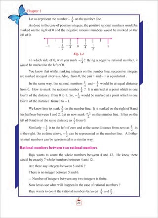 20
Chapter 1
Let us represent the number –
4
1 on the number line.
As done in the case of positive integers, the positive rational numbers would be
marked on the right of 0 and the negative rational numbers would be marked on the
left of 0.
Fig. 1.4
To which side of 0, will you mark ?
4
1- Being a negative rational number, it
would be marked to the left of 0.
You know that while marking integers on the number line, successive integers
are marked at equal intervals. Also, from 0, the pair 1 and – 1 is equidistant .
In the same way, the rational numbers
4
1
4
1and - would be at equal distance
from 0. How to mark the rational number
4
1 ? It is marked at a point which is one
fourth of the distance from 0 to 1. So,
4
1- would be marked at a point which is one
fourth of the distance from 0 to -1.
We know how to mark
2
3 on the number line. It is marked on the right of 0 and
lies halfway between 1 and 2. Let us now mark
2
3- on the number line. It lies on the
left of 0 and is at the same distance as
2
3 from 0.
Similarly
2
1- is to the left of zero and at the same distance from zero as
2
1 is
to the right. So as done above,
2
1- can be represented on the number line. All other
rational numbers can be represented in a similar way.
Rational numbers between two rational numbers
Raju wants to count the whole numbers between 4 and 12. He knew there
would be exactly 7 whole numbers between 4 and 12.
Are there any integers between 5 and 6 ?
There is no integer between 5 and 6.
` Number of integers between any two integers is finite.
Now let us see what will happen in the case of rational numbers ?
Raju wants to count the rational numbers between
7
3
3
2and .
 