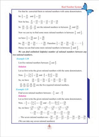 21
Real Number System
For that he converted them to rational numbers with same denominators.
So
7
3
21
9= and
3
2
21
14=
Now he has,
21
9
21
10
21
11
21
12
21
13
21
141 1 1 1 1
So , , ,
21
10
21
11
21
12
21
13 are the rational numbers in between
21
9 and
21
14 .
Now we can try to find some more rational numbers in between
7
3
3
2and .
we have
7
3
42
18
3
2
42
28and= =
So,
42
18
42
19
42
20
42
28g1 1 1 1 . Therefore .
7
3
42
19
42
20
42
21
3
2g1 1 1 1 1
Hence we can find some more rational numbers in between
7
3 and
3
2 .
We can find unlimited (infinite) number of rational numbers between any
two rational numbers.
Example 1.18
List five rational numbers between
5
2
7
4and .
Solution
Let us first write the given rational numbers with the same denominators.
Now,	
5
2
5 7
2 7
35
14
#
#= = and
7
4
7 5
4 5
35
20
#
#= =
So, we have
35
14
35
15
35
16
35
17
35
18
35
19
35
201 1 1 1 1 1
, , , ,
35
15
35
16
35
17
35
18
35
19 are the five required rational numbers.
Example 1.19
Find seven rational numbers between
3
5
7
8and- -
Solution
Let us first write the given rational numbers with the same denominators.
Now,	
3
5
3 7
5 7
21
35
#
#- =- =- and
7
8
7 3
8 3
21
24
#
#- =- =-
So, we have
21
35
21
34
21
33
21
32
21
31
21
301 1 1 1 1- - - - - -
		
21
29
21
28
21
27
21
26
21
25
21
241 1 1 1 1 1- - - - - -
` The seven rational numbers are , , , , , , .
21
34
21
33
21
32
21
31
21
30
21
29
21
28- - - - - - -
(We can take any seven rational numbers)
 