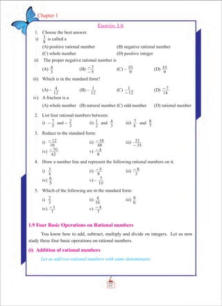 22
Chapter 1
Exercise 1.6
	 1.	 Choose the best answer.
	 i)	
8
3 is called a
	 (A) positive rational number	 (B) negative rational number		
	 (C) whole number		 (D) positive integer
	 ii)	 The proper negative rational number is
	 (A)
3
4 	 (B)
5
7
-
- 	 (C) –
9
10 	 (D)
9
10
	 iii)	 Which is in the standard form?
	 (A) –
12
4 	 (B) –
12
1 	 (C)
12
1
-
	 (D)
14
7-
	 iv)	 A fraction is a
	 (A) whole number	 (B) natural number	(C) odd number	 (D) rational number
	 2.	 List four rational numbers between:
		 i)	
5
7
3
2and- - 	 ii)
2
1
3
4and 	 iii)
4
7
7
8and
	 3.	 Reduce to the standard form:
		 i)	
16
12- 	 ii)
48
18- 	 iii)
35
21
-
		 iv)
42
70- 	 v)
8
4-
	 4.	 Draw a number line and represent the following rational numbers on it.
		 i)	
4
3 	 ii)
8
5- 	 iii)
3
8-
		 iv)
5
6 	 v) –
10
7
	 5.	 Which of the following are in the standard form:
		 i)	
3
2 	 ii)
16
4 	 iii)
6
9
		 iv)
7
1- 	 v)
7
4-
1.9 Four Basic Operations on Rational numbers
You know how to add, subtract, multiply and divide on integers. Let us now
study these four basic operations on rational numbers.
(i) Addition of rational numbers
Let us add two rational numbers with same denominator.
 