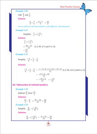 23
Real Number System
Example 1.20
Add
5
9 and
5
7 .
Solution
		
5
9
5
7+
5
9 7= +
5
16= .
Let us add two rational numbers with different denominators.
Example 1.21
	 Simplify:
3
7
4
5+ -` j
Solution
	 3
7
4
5+ -` j
12
28 15= - (L.C.M. of 3 and 4 is 12)
	 =
12
13
Example 1.22
Simplify
4
3
2
1
6
5- + - .
Solution
	
4
3
2
1
6
5- + - 	 =	 ( ) ( ) ( )
12
3 3 1 6 5 2# # #- + - (L.C.M. of 4,2 and 6 is 12)
		 =	
12
9 6 10- + -
		 =	
12
19 6- +
12
13= -
(ii) Subtraction of rational numbers
Example 1.23
Subtract
7
8 from
3
10 .
Solution:
	
3
10
7
8-
21
70 24
21
46= - =
Example 1.24
Simplify
35
6
35
10- -` j.
Solution:
	
35
6
35
10- -` j	 =	
35
6 10+
35
16=
 