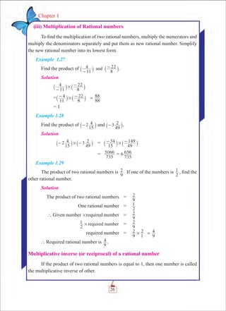 26
Chapter 1
  (iii) Multiplication of Rational numbers
To find the multiplication of two rational numbers, multiply the numerators and
multiply the denominators separately and put them as new rational number. Simplify
the new rational number into its lowest form.
Example 1.27
Find the product of
11
4
8
22and
-
-
` `j j.
Solution
	
11
4
8
22#
-
-
` `j j
	 =
11
4
8
22#- -` `j j 88
88=
= 1
Example 1.28
Find the product of 2
15
4-` j and 3
49
2-` j.
Solution
	 2
15
4 3
49
2#- -` `j j	 =	
15
34
49
149#- -` `j j
		 =	
735
5066 = 6
735
656
Example 1.29
The product of two rational numbers is .
9
2 If one of the numbers is
2
1 , find the
other rational number.
Solution
	 The product of two rational numbers	 =	
9
2
	 One rational number	 =	
2
1
	 ` Given number #required number	 =	
9
2
	
2
1 required number# 	 =	
9
2
	 required number	 =	
9
2
1
2#
9
4=
` Required rational number is
9
4 .
Multiplicative inverse (or reciprocal) of a rational number
If the product of two rational numbers is equal to 1, then one number is called
the multiplicative inverse of other.
 