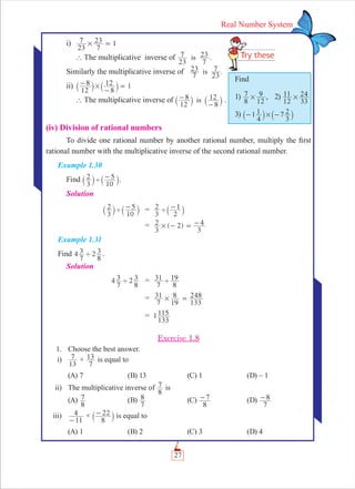 27
Real Number System
i)
23
7
7
23 1# =
` The multiplicative inverse of
23
7
7
23is .
Similarly the multiplicative inverse of .
7
23
23
7is
ii)
12
8
8
12 1#-
-
=` `j j
` The multiplicative inverse of
12
8
8
12is-
-
` `j j .
(iv) Division of rational numbers
To divide one rational number by another rational number, multiply the ﬁrst
rational number with the multiplicative inverse of the second rational number.
Example 1.30
Find
3
2
10
5' -` `j j.
Solution
3
2
10
5' -` `j j =
3
2
2
1' -` j
= ( 2)
3
2 # -
3
4= -
Example 1.31
Find 4
7
3 2
8
3' .
Solution
4
7
3 2
8
3' =
7
31
8
19'
=
7
31
19
8#
133
248=
= 1
133
115
Exercise 1.8
1. Choose the best answer.
i)
13
7 ×
7
13 is equal to
(A) 7 (B) 13 (C) 1 (D) – 1
ii) The multiplicative inverse of
8
7 is
(A)
8
7 (B)
7
8 (C)
8
7- (D)
7
8-
iii)
11
4
-
×
8
22-` j is equal to
(A) 1 (B) 2 (C) 3 (D) 4
Find
1)
8
7
12
9# , 2)
12
11
33
24#
3) 1
4
1 7
3
2#- -` `j j
 
