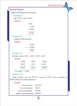 29
Real Number System
Decimal Numbers
Addition and Subtraction of decimals:
Example 1.32
Add 120.4, 2.563, 18.964
Solution
	 120.4
	 2.563
	 18.964
	 141.927
Example 1.33
Subtract 43.508 from 63.7
Solution	
	 63.700
( – )	 43.508
	 20.192
Example 1.34
Find the value of 27.69 – 14.04 + 35.072 – 10.12.
Solution	
	 27.690	 – 14.04	 62.762
	 35.072	 – 10.12	 – 24.16
	 62.762	 – 24.16	 38.602
The value is 38.602.
Examples 1.35
Deepa bought a pen for `177.50. a pencil for `4.75 and a notebook for
`20.60. What is her total expenditure?
Solution
	 Cost of one pen	 =	 `177.50
	 Cost of one pencil	 =	 `4.75
	 Cost of one notebook	 =	 `20.60
` Deepa’s total expenditure = `202.85
 