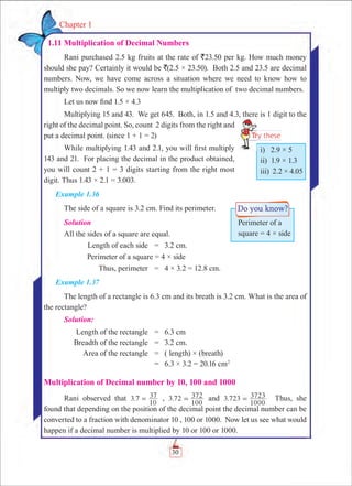 30
Chapter 1
  1.11 Multiplication of Decimal Numbers
Rani purchased 2.5 kg fruits at the rate of `23.50 per kg. How much money
should she pay? Certainly it would be `(2.5 × 23.50). Both 2.5 and 23.5 are decimal
numbers. Now, we have come across a situation where we need to know how to
multiply two decimals. So we now learn the multiplication of two decimal numbers.
Let us now find 1.5 × 4.3
Multiplying 15 and 43. We get 645. Both, in 1.5 and 4.3, there is 1 digit to the
right of the decimal point. So, count 2 digits from the right and
put a decimal point. (since 1 + 1 = 2)
While multiplying 1.43 and 2.1, you will first multiply
143 and 21. For placing the decimal in the product obtained,
you will count 2 + 1 = 3 digits starting from the right most
digit. Thus 1.43 × 2.1 = 3.003.
Example 1.36
The side of a square is 3.2 cm. Find its perimeter.
Solution
All the sides of a square are equal.
	 Length of each side	 =	 3.2 cm.
Perimeter of a square = 4 × side
	 Thus, perimeter	 =	 4 × 3.2 = 12.8 cm.
Example 1.37
The length of a rectangle is 6.3 cm and its breath is 3.2 cm. What is the area of
the rectangle?
Solution:
	 Length of the rectangle	 =	 6.3 cm
	 Breadth of the rectangle	 =	 3.2 cm.
	 Area of the rectangle	 =	 ( length) × (breath)
		 =	 6.3 × 3.2 = 20.16 cm2
Multiplication of Decimal number by 10, 100 and 1000
Rani observed that .3 7
10
37= , .3 72
100
372= and 3.723
1000
3723= Thus, she
found that depending on the position of the decimal point the decimal number can be
converted to a fraction with denominator 10 , 100 or 1000. Now let us see what would
happen if a decimal number is multiplied by 10 or 100 or 1000.
i) 2.9 × 5
ii) 1.9 × 1.3
iii) 2.2 × 4.05
Perimeter of a
square = 4 × side
 