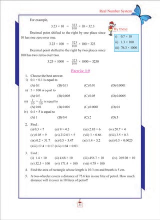 31
Real Number System
For example,
	 3.23 × 10	 =	
100
323 × 10 = 32.3
Decimal point shifted to the right by one place since
10 has one zero over one.
	 3.23 × 100	 =	
100
323 × 100 = 323
Decimal point shifted to the right by two places since
100 has two zeros over two.
	 3.23 × 1000	 =	
100
323 × 1000 = 3230
Exercise 1.9
	 1.	 Choose the best answer.
	 i)	 0.1 × 0.1 is equal to
	 (A) 0.1	 (B) 0.11	 (C) 0.01	 (D) 0.0001
	 ii)	 5 ÷ 100 is equal to
	 (A) 0.5	 (B) 0.005	 (C) 0.05	 (D) 0.0005
	 iii)	
10
1 ×
10
1 is equal to
	 (A) 0.01	 (B) 0.001	 (C) 0.0001	 (D) 0.1
	 iv)	 0.4 × 5 is equal to
	 (A) 1	 (B) 0.4	 (C) 2	 (D) 3
	 2.	 Find :
	 (i) 0.3 × 7	 (ii) 9 × 4.5	 (iii) 2.85 × 6	 (iv) 20.7 × 4
	 (v) 0.05 × 9	 (vi) 212.03 × 5	 (vii) 3 × 0.86	 (viii) 3.5 × 0.3
	 (ix) 0.2 × 51.7	 (x) 0.3 × 3.47 (xi) 1.4 × 3.2	 (xii) 0.5 × 0.0025
	 (xiii) 12.4 × 0.17	(xiv) 1.04 × 0.03
	 3.	 Find :
	 (i) 1.4 × 10	 (ii) 4.68 × 10	 (iii) 456.7 × 10 (iv) 269.08 × 10
	 (v) 32.3 × 100	 (vi) 171.4 × 100	 (vii) 4.78 × 100
	 4.	 Find the area of rectangle whose length is 10.3 cm and breath is 5 cm.
	 5.	 A two-wheeler covers a distance of 75.6 km in one litre of petrol. How much
distance will it cover in 10 litres of petrol?
i)  0.7 × 10
ii)  1.3 × 100
iii)  76.3 × 1000
 
