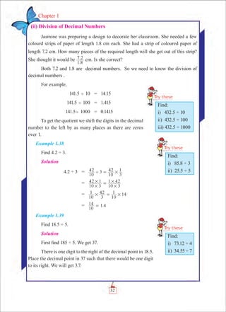 32
Chapter 1
  (ii) Division of Decimal Numbers
Jasmine was preparing a design to decorate her classroom. She needed a few
colourd strips of paper of length 1.8 cm each. She had a strip of coloured paper of
length 7.2 cm. How many pieces of the required length will she get out of this strip?
She thought it would be
.
.
1 8
7 2 cm. Is she correct?
Both 7.2 and 1.8 are decimal numbers. So we need to know the division of
decimal numbers .
For example,
	 141.5 ' 10	 =	 14.15
	 141.5 ' 100	 =	 1.415
	 141.5' 1000	 =	 0.1415
To get the quotient we shift the digits in the decimal
number to the left by as many places as there are zeros
over 1.
Example 1.38
Find 4.2 ÷ 3.
Solution
	 4.2 ÷ 3	 =	
10
42 3
10
42
3
1' #=
		 =	
10 3
42 1
10 3
1 42
#
#
#
#=
		 =	 14
10
1
3
42
10
1# #=
		 =	 1.4
10
14 =
Example 1.39
Find 18.5 ÷ 5.
Solution
First find 185 ÷ 5. We get 37.
There is one digit to the right of the decimal point in 18.5.
Place the decimal point in 37 such that there would be one digit
to its right. We will get 3.7.
Find:
i) 432.5 ÷ 10
ii) 432.5 ÷ 100
iii) 432.5 ÷ 1000
Find:
i) 85.8 ÷ 3
ii) 25.5 ÷ 5
Find:
i) 73.12 ÷ 4
ii) 34.55 ÷ 7
 