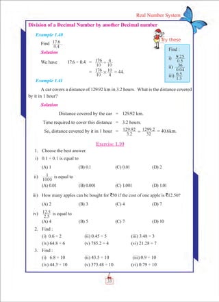 33
Real Number System
Division of a Decimal Number by another Decimal number
Example 1.40
Find
.
.
0 4
17 6 .	
Solution
We have	 17.6 ÷ 0.4	 =	
10
176
10
4'
		 =	
10
176
4
10# = 44.
Example 1.41
A car covers a distance of 129.92 km in 3.2 hours. What is the distance covered
by it in 1 hour?
Solution
	 Distance covered by the car	 =	 129.92 km.
	Time required to cover this distance	 =	 3.2 hours.
	 So, distance covered by it in 1 hour	 =	
.
. .
3 2
129 92
32
1299 2= = 40.6km.
Exercise 1.10
	 1.	 Choose the best answer.
	 i)	 0.1 ÷ 0.1 is equal to
	 (A) 1	 (B) 0.1	 (C) 0.01	 (D) 2
	 ii)	
1000
1 is equal to
	 (A) 0.01	 (B) 0.001	 (C) 1.001	 (D) 1.01
	 iii)	 How many apples can be bought for `50 if the cost of one apple is `12.50?
	 (A) 2	 (B) 3	 (C) 4	 (D) 7
	 iv)	
.
.
2 5
12 5 is equal to
	 (A) 4	 (B) 5	 (C) 7	 (D) 10
	 2.	 Find :
	 (i) 0.6 ÷ 2	 (ii) 0.45 ÷ 5	 (iii) 3.48 ÷ 3
	 (iv) 64.8 ÷ 6	 (v) 785.2 ÷ 4	 (vi) 21.28 ÷ 7
	 3.	 Find :
	 (i) 6.8 ÷ 10	 (ii) 43.5 ÷ 10		(iii) 0.9 ÷ 10
	 (iv) 44.3 ÷ 10	 (v) 373.48 ÷ 10	 (vi) 0.79 ÷ 10
Find :
i)
.
.
0 5
9 25
ii)
.0 04
36
iii)
.
.
1 3
6 5
 