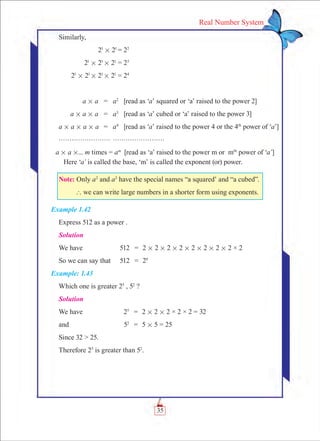 35
Real Number System
Similarly,
	 21
# 21
= 22
	 21
# 21
# 21
= 23
	 21
# 21
# 21
# 21
= 24
	
	 a # a	 =	 a2
	 [read as ‘a’ squared or ‘a’ raised to the power 2]	
	 a # a # a	 =	 a3
	 [read as ‘a’ cubed or ‘a’ raised to the power 3]
a # a # a # a	 =	 a4
	 [read as ‘a’ raised to the power 4 or the 4th
power of ‘a’]
gggggggg gggggggg
a # a #... m times = am
	 [read as ‘a’ raised to the power m or mth
power of ‘a’] 	
	 Here ‘a’ is called the base, ‘m’ is called the exponent (or) power.
Note: Only a2
and a3
have the special names “a squared’ and “a cubed”.
	 ` we can write large numbers in a shorter form using exponents.
Example 1.42
Express 512 as a power .
Solution
We have	 512	 =	 2 # 2 # 2 # 2 # 2 # 2 # 2 # 2 × 2
So we can say that	 512	 =	 29
Example: 1.43
Which one is greater 25
, 52
?
Solution
We have	 25
	 =	 2 # 2 # 2 × 2 × 2 = 32
and	 52	
=	 5 # 5 = 25
Since 32 > 25.
Therefore 25
is greater than 52
.
 