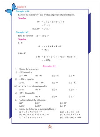 36
Chapter 1
Example: 1.44
Express the number 144 as a product of powers of prime factors.
Solution
144 = 2 # 2 # 2 # 2 × 3 # 3
= 24
# 32
Thus, 144 = 24
# 32
Example 1.45
Find the value of (i) 45
(ii) (-4)5
Solution
(i) 45
45
= 4 # 4 # 4 # 4 # 4
= 1024.
(ii) (– 4)5
(–4)5
= (– 4) # (– 4) # (– 4) # (– 4) # (– 4)
= – 1024.
Excercise 1.11
1. Choose the best answer.
i) – 102
is equal to
(A) – 100 (B) 100 (C) – 10 (D) 10
ii) (– 10)2
is equal to
(A) 100 (B) – 100 (C) 10 (D) – 10
iii) a × a × a × ..... n times is equal to
(A) am
(B) a–n
(C) an
(D) am + n
iv) 1033
× 0 is equal to
(A) 103 (B) 9 (C) 0 (D) 3
2. Find the value of the following :
(i) 28
(ii) 33
(iii) 113
(iv) 123
(v) 134
(vi) 010
3. Express the following in exponential form :
(i) 7 # 7 # 7 # 7 # 7 × 7 (ii) 1 # 1 # 1 # 1 # 1
(iii) 10 # 10 # 10 # 10 # 10 # 10 (iv) b # b # b # b # b
(v) 2 # 2 # a # a # a # a (vi) 1003 × 1003 × 1003
 