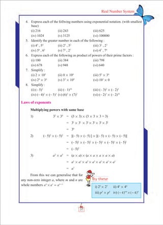 37
Real Number System
	 4.	 Express each of the follwing numbers using exponential notation. (with smallest
base)
	 (i) 216	 (ii) 243	 (iii) 625
	 (iv) 1024	 (v) 3125	 (vi) 100000
	 5.	 Identify the greater number in each of the following :
	 (i) 45
, 54
	 (ii) 25
, 52
	 (iii) 32
, 23
	 (iv) 56
, 65
	 (v) 72
, 27
	 (vi) 47
, 74
	 6.	 Express each of the following as product of powers of their prime factors :
	 (i) 100	 (ii) 384	 (iii) 798
	 (iv) 678	 (v) 948	 (vi) 640
	 7.	 Simplify :
	 (i) 2 # 105
	 (ii) 0 # 104
	 (iii) 52
# 34
	 (iv) 24
# 34
	 (v) 32
# 109
	 (vi) 103
# 0
	 8.	 Simplify :
	 (i) (– 5)3	
(ii) (– 1)10
	 (iii) (– 3)2
# (– 2)3
	 (iv) (– 4)2
# (– 5)3
	 (v) (6)3
# (7)2
	 (vi) (– 2)7
# (– 2)10
Laws of exponents
Multiplying powers with same base
1)	 32
# 34
	 =	 (3 # 3) # (3 # 3 # 3 × 3)
		 =	 31
# 31
# 31
# 31
# 31
# 31
		 =	 36
2)	 (– 5)2
# (– 5)3
	 =	 [(– 5) # (– 5)] # [(– 5) # (– 5) # (– 5)]
		 =	 (– 5)1
# (– 5)1
# (– 5)1
# (– 5)1
# (– 5)1
		 =	 (– 5)5
3)	 a2
# a5
	 =	 (a # a) # (a # a # a # a # a)
		 =	 a1
# a1
# a1
# a1
# a1
# a1
# a1
		 =	 a7
From this we can generalise that for
any non-zero integer a, where m and n are
whole numbers a a am n m n
# = +
i) 25
# 27
	 ii) 43
# 44
iii) p3
# p5
	 iv) 4 4100 10
#- -^ ^h h
 