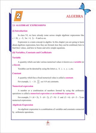 41
2.1 Algebraic Expressions
(i) Introduction
In class VI, we have already come across simple algebraic expressions like
x + 10, y – 9, 3m + 4, 2y – 8 and so on.
Expression is a main concept in algebra. In this chapter you are going to learn
about algebraic expressions, how they are formed, how they can be combined, how to
find their values, and how to frame and solve simple equations.
(ii) Variables, Constants and Coefficients
Variable
A quantity which can take various numerical values is known as a variable (or
a literal).
Variables can be denoted by using the letters a, b, c, x, y, z, etc.
Constant
A quantity which has a fixed numerical value is called a constant.
For example, 3, 25, 8.9and
13
12- are constants.
Numerical expression
A number or a combination of numbers formed by using the arithmetic
operations is called a numerical expression or an arithmetic expression.
For example, 3 + (4 × 5), 5 – (4 × 2), (7 × 9) ÷ 5 and (3 × 4) – (4 × 5 – 7) are
numerical expressions.
Algebraic Expression
An algebraic expression is a combination of variables and constants connected
by arithmetic operations.
ALGEBRA
 