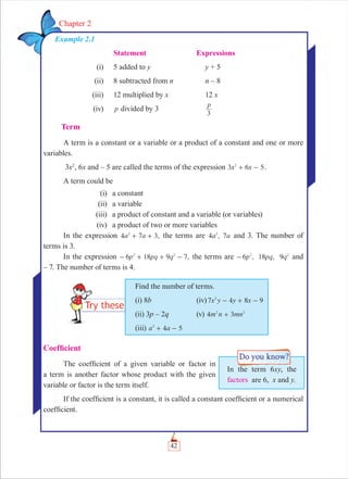 42
Chapter 2
Example 2.1
Statement Expressions
(i) 5 added to y y + 5
(ii) 8 subtracted from n n – 8
(iii) 12 multiplied by x 12 x
(iv) p divided by 3
p
3
Term
A term is a constant or a variable or a product of a constant and one or more
variables.
3x2
, 6x and – 5 are called the terms of the expression 3 5x x62
+ - .
A term could be
(i) a constant
(ii) a variable
(iii) a product of constant and a variable (or variables)
(iv) a product of two or more variables
In the expression ,a a4 7 32
+ + the terms are 4 , 7a a2
and 3. The number of
terms is 3.
In the expression -6 18 7,p pq q92 2
+ + - the terms are 6 , 18 , 9p pq q2 2
- and
– 7. The number of terms is 4.
Find the number of terms.
(i) 8b (iv) x y y x7 4 8 92
- + -
(ii) 3p – 2q (v) m n mn4 32 2
+
(iii) 4 5a a2
+ -
Coefﬁcient
The coefﬁcient of a given variable or factor in
a term is another factor whose product with the given
variable or factor is the term itself.
If the coefﬁcient is a constant, it is called a constant coefﬁcient or a numerical
coefﬁcient.
In the term 6xy, the
factors are 6, x and y.
 
