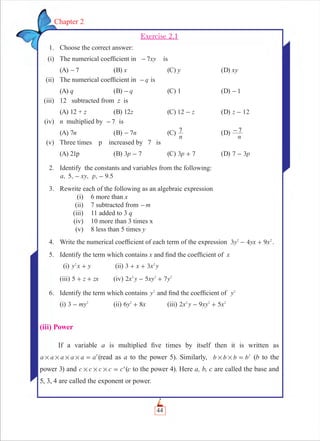 44
Chapter 2
Exercise 2.1
1. Choose the correct answer:
(i) The numerical coefﬁcient in xy7- is
(A) 7- (B) x (C) y (D) xy
(ii) The numerical coefﬁcient in q- is
(A) q (B) q- (C) 1 (D) 1-
(iii) 12 subtracted from z is
(A) 12 + z (B) 12z (C) z12 - (D) z 12-
(iv) n multiplied by 7- is
(A) 7n (B) - n7 (C)
n
7 (D)
n
7-
(v) Three times p increased by 7 is
(A) 21p (B) p3 7- (C) p3 7+ (D) p7 3-
2. Identify the constants and variables from the following:
, 5, , , 9.5a xy p- -
3. Rewrite each of the following as an algebraic expression
(i) 6 more than x
(ii) 7 subtracted from m-
(iii) 11 added to 3 q
(iv) 10 more than 3 times x
(v) 8 less than 5 times y
4. Write the numerical coefﬁcient of each term of the expression 3 4y yx x92 2
- + .
5. Identify the term which contains x and ﬁnd the coefﬁcient of x
(i) y x y2
+ (ii) x x y3 3 2
+ +
(iii) z zx5 + + (iv) x y xy y2 5 72 2 2
- +
6. Identify the term which contains y2
and ﬁnd the coefﬁcient of y2
(i) my3 2
- (ii) y x6 82
+ (iii) x y xy x2 9 52 2 2
- +
(iii) Power
If a variable a is multiplied ﬁve times by itself then it is written as
a a a a a a5
# # # # = (read as a to the power 5). Similarly, b b b b3
# # = (b to the
power 3) and c c c c c4
# # # = (c to the power 4). Here a, b, c are called the base and
5, 3, 4 are called the exponent or power.
 