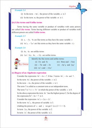 45
Algebra
(v) Degree of an Algebraic expression
Consider the expression 8 6 7.x x2
- + It has 3 terms 8 , 6 7x x and2
- .
In the term 8 ,x2
the power of the variable x is 2.
In the term 6x- , the power of the variable x is 1.
The term 7 is called as a constant term or an independent term.
The term 7 is x7 1 7 0
# = in which the power of the variable x is 0.
In the above expression the term x8 2
has the highest power 2. So the degree of
	 the expression 8x2
– 6x + 7 is 2.
Consider the expression x y xy y6 2 3
2 2
+ + .
In the term x y6
2
, the power of variable is 3.
(Adding the powers of x and y we get 3 (i.e.) 2 + 1 = 3).
In term xy2 , the power of the variable is 2.
In term ,y3
2
the power of the variable is 2.
Identify the like terms and unlike terms:
	 (i)	 13x and 5x	 (iv)	 36mn and -5nm
	 (ii)	 -7m and -3n	 (v)	 p q8 2
- and 3pq2
	 (iii)	 4x z2
and zx10 2
-
Example 2.4
	 (i)	 In the term a8 2
- , the power of the variable a is 2
	 (ii)	 In the term m, the power of the variable m is 1.
(iv) Like terms and Unlike terms
Terms having the same variable or product of variables with same powers
are called Like terms. Terms having different variable or product of variables with
different powers are called Unlike terms.
Example 2.5
	 (i)	 x, ­ 5 , 9x x- are like terms as they have the same variable x
	 (ii)	 4 , 7x y yx2 2
- are like terms as they have the same variable x y2
Example 2.6
	 (i)	 6 , 6x y are unlike terms
	 (ii)	 3 , , 8 , 10xy xy x y52
- are unlike terms.
 