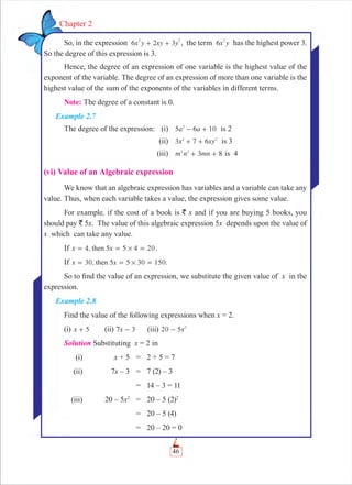 46
Chapter 2
So, in the expression x y xy y6 2 3
2 2
+ + , the term x y6
2
has the highest power 3.
So the degree of this expression is 3.
Hence, the degree of an expression of one variable is the highest value of the
exponent of the variable. The degree of an expression of more than one variable is the
highest value of the sum of the exponents of the variables in different terms.
Note: The degree of a constant is 0.
Example 2.7
The degree of the expression: (i) 5 6 10a a2
- + is 2
(ii) 3 7 6x xy2 2
+ + is 3
(iii) 3 8m n mn2 2
+ + is 4
(vi) Value of an Algebraic expression
We know that an algebraic expression has variables and a variable can take any
value. Thus, when each variable takes a value, the expression gives some value.
For example, if the cost of a book is ` x and if you are buying 5 books, you
should pay ` 5x. The value of this algebraic expression 5x depends upon the value of
x which can take any value.
If 4, 5 5 4 20x xthen #= = = .
If 30, 5 5 30 150.x xthen #= = =
So to ﬁnd the value of an expression, we substitute the given value of x in the
expression.
Example 2.8
Find the value of the following expressions when x = 2.
(i) x 5+ (ii) x7 3- (iii) x20 5 2
-
Solution Substituting x = 2 in
(i) x + 5 = 2 + 5 = 7
(ii) 7x – 3 = 7 (2) – 3
= 14 – 3 = 11
(iii) 20 – 5x2
= 20 – 5 (2)2
= 20 – 5 (4)
= 20 – 20 = 0
 