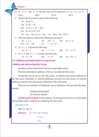 48
Chapter 2
(v) If p = 2 and q = 3, then the value of the expression ( )p q p q+ - -^ h is
(A) 6 (B) 5 (C) 4 (D) 3
2. Identify the like terms in each of the following:
(i) , ,x y x4 6 7
(ii) , ,a b b2 7 3-
(iii) ,3 , 3 , 8xy x y y yx2 2 2
- -
(iv) , , ,ab a b a b a b72 2 2 2
(v) 5 , 4 , 3 , , 10 , 4 , 25 , 70 , 14pq p q p q p p pq q p q2 2 2 2 2
- -
3. State the degree in each of the following expression:
(i) x yz2
+ (ii) 15 3y2
- (iii) x y xy6 2
+
(iv) a b ab72 2
- (v) 1 3 7t t2
- +
4. If ,x 1=- evaluate the following:
(i) x3 7- (ii) x 9- + (iii) x x3 72
- +
5. If a 5= and ,b 3=- evaluate the following:
(i) a b3 2- (ii) a b2 2
+ (iii) a b4 5 32
+ -
2.2 Addition and subtraction of expressions
Adding and subtracting like terms
Already we have learnt about like terms and unlike terms.
The basic principle of addition is that we can add only like terms.
To ﬁnd the sum of two or more like terms, we add the numerical coefﬁcient of
the like terms. Similarly, to ﬁnd the difference between two like terms, we ﬁnd the
difference between the numerical coefﬁcients of the like terms.
There are two methods in ﬁnding the sum or difference between the like terms
namely,
(i) Horizontal method
(ii) Vertical method
(i) Horizontal method: In this method, we arrange all the terms in a horizontal
line and then add or subtract by combining the like terms.
Example 2.10
Add 2x and 5x.
Solution: x x x2 5 2 5 #+ = +^ h
= x7 #
= x7
 