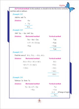 49
Algebra
(ii) Vertical method: In this method, we should write the like terms vertically
and then add or subtract.
Example 2.11
Add 4a and 7a.
Solution:	 4 a
	 +  7 a
	 11 a
Example 2.12
Add 7 , 4pq pq- and pq2 .
Solution:	 Horizontal method	 Vertical method
	 pq pq pq7 4 2- + 	 7 pq
	 pq7 4 2 #= - +^ h 	 – 4 pq
	 =5 pq	 + 2 pq
		 5 pq
Example 2.13
Find the sum of 5 , 7 , 3 , 4x y x y x y x y2 2 2 2
- .
Solution:	 Horizontal method	 Vertical method
	 x y x y x y x y5 7 3 42 2 2 2
+ - + 	 x y5 2
	 = x y5 7 3 4 2
+ - +^ h 	 + x y7 2
	 = x y13 2
	 3x y2
-
		 + x y4 2
		 x y13 2
Example 2.14
Subtract 3a from 7a.
Solution:	 Horizontal method	 Vertical method
	 7 3a a a7 3- = -^ h 	 7 a
	 = 4 a	 + 3 a
		 (-)   (Change of sign)
		 4 a
 