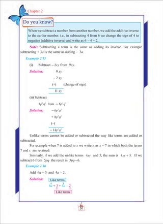 50
Chapter 2
When we subtract a number from another number, we add the additive inverse
to the earlier number. i.e., in subtracting 4 from 6 we change the sign of 4 to
negative (additive inverse) and write as 6 -4 = 2.
Note: Subtracting a term is the same as adding its inverse. For example
subtracting + 3a is the same as adding – 3a.
Example 2.15
(i)	 Subtract xy2- from 9xy.
Solution:	 9 xy
	 – 2 xy
	 (+)	 (change of sign)
	 11 xy	
(ii) Subtract
	 8 6p q p qfrom2 2 2 2
-
Solution:	 p q6 2 2
-
	 + p q8 2 2
	 (–)	
	 p q14 2 2
-
Unlike terms cannot be added or subtracted the way like terms are added or
subtracted.
For example when 7 is added to x we write it as x + 7 in which both the terms
7 and x are retained.
Similarly, if we add the unlike terms xy4 and 5, the sum is .xy4 5+ If we
subtract 6 from 5pq the result is 5pq-6.
Example 2.16
Add 6a + 3 and 4a 2- .
Solution:	
 