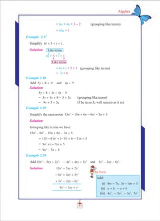 51
Algebra
		 = 6a + 4a + 3 – 2	 (grouping like terms)
		 = 10a + 1
Example 2.17
Simplify t t6 5 1+ + + .
Solution:	
		 = 6t + t + 5 + 1	 (grouping like terms)
		 = 7t + 6
Example 2.18
Add 5 8 3 4 5y z yand+ + -
Solution:
	 5 8 3 4y z y 5+ + + - 	
	 = 5 4 8 5 3y y z+ + - + 	 (grouping like terms)
	 = 9 3 3y z+ + 		 (The term 3z will remain as it is.)
Example 2.19
Simplify the expression 15 10 6 6 3 5n n n n n2 2
- + - - +
Solution:
Grouping like terms we have
15 6 10 6 3n n n n n 52 2
- - + - +
	 5n n15 6 10 6 32
= - + - + - +^ ^h h 	
	 = n n9 7 52
+ - +^ h
	 = 9 7 5n n2
- +
Example 2.20
Add 10 5 2 , 4 4 5 3 2 6x xy y x xy y x xy yand2 2 2 2 2 2
- + - + + - - .
Solution:	 x xy y10 5 22 2
- +
	 x xy y4 4 52 2
- + +
	 x xy y3 2 62 2
+ - -
	 x xy y9 32 2
- +
Add:
	 (i)	 8 7 , 3 4 5m n n m- - +
	 (ii)	 ,a b a b+ - +
	 (iii)	 4 , 5 , 3 , 7a a a a2 2 2 2
- -
 