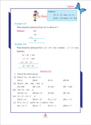 53
Algebra
Example 2.25
What should be subtracted from b14 2
to obtain b6 2
?
Solution:	 b14 2
	 b6 2
	 (–)	
	 b8 2
Example 2.26
What should be subtracted from a b ab3 4 52 2
- + to obtain a b ab62 2
- - + .
Solution:
	 3 4 5a b ab2 2
- +
6a b ab2 2
- - +
(+) (+) (–)
4 3a b ab2 2
- -
Exercise 2.3
	 1.	 Choose the correct answer:
	 (i)	 Sum of 4x, x8- and 7x is
	 (A) 5x	 (B) 4x	 (C) 3x	 (D) 19x
	 (ii)	 Sum of 2ab, 4ab, ab8- is
	 (A) 14ab	 (B) ab2- 	 (C) ab2 	 (D) ab14-
	 (iii)	 ab bc ab5 3+ - is
	 (A) ab bc2 + 	 (B) ab bc8 + 	 (C) ab9 	 (D) ab3
	 (iv)	 y y y y5 3 4
2 2
- - + is
	 (A) y y9 4
2
+ 	 (B) y y9 4
2
- 	 (C) y y2
2
+ 	 (D) y y2
2
-
	 (v)	 If 3 2xA and= + B = 6x 5- , then A - B is
	 (A) x3 7- + 	 (B) x3 7- 	 (C) x7 3- 	 (D) 9x 7+
Subtract:
	 (i)	 a b a bfrom- +^ ^h h
	 (ii) (5x – 3y) from (– 2x + 8y)
 