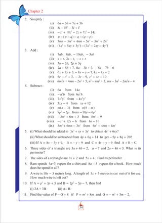 54
Chapter 2
2. Simplify :
(i) a b a b6 3 7 5- + +
(ii) 8 5 3l l l l2 2
- - +
(iii) z z z z z10 2 7 142 2 2
- + - + -
(iv) p p q q q p- - - - -^ ^h h
(v) 3 3 4 5 2mn m nm n m n32 2 2 2
- + - - +
(vi) x xy y x xy y4 5 3 3 2 42 2 2 2
- + - - -^ ^h h
3. Add :
(i) 7 , 8 , 10 ,ab ab ab- ab3-
(ii) , 2 ,s t s t s t+ - - +
(iii) 3 2 , 2 3a b p q- +
(iv) 2 5 7, 8 3 3, 5 7 6a b a b a b+ + - + - - -
(v) , ,x y x y x y6 7 3 8 7 4 4 2+ + - - - - +
(vi) 6 3, 3 9, 4 10c c c c c2 2
- + - - + +
(vii) 6m2
n + 4mn – 2n2
+ 5, n2
– nm2
+ 3, mn – 3n2
– 2m2
n – 4
4. Subtract :
(i) a6 from a14
(ii) a b2
- from a b6 2
(iii) x y7 2 2
from x y4 2 2
-
(iv) xy3 4- from xy 12+
(v) m n 3-^ h from n m5 -^ h
(vi) p p9 52
- from 10 6p p2
- -
(vii) m m3 6 32
- + + from 5 9m2
-
(viii) 6s s122
- + - from 6 10s -
(ix) 5 3m mn n62 2
+ - from n mn m6 4 42 2
- -
5. (i) What should be added to x xy y3 32 2
+ + to obtain ?x xy4 62
+
(ii) What should be subtracted from p q4 6 14+ + to get ?p q5 8 20- + +
(iii) If 8 3 9, 9x y yA B= - + =- - and 4 9x yC = - - ﬁnd A B C.+ -
6. Three sides of a triangle are 3 4 2, 7a b a+ - - and .a b2 4 3- + What is its
perimeter?
7. The sides of a rectangle are x3 2+ and x5 4+ . Find its perimeter.
8. Ram spends 4a+3 rupees for a shirt and a8 5- rupees for a book. How much
does he spend in all?
9. A wire is x10 3- metres long. A length of x3 5+ metres is cut out of it for use.
How much wire is left out?
10. If 3 5p pA 2
= + + and 2 5 7p pB 2
= - - , then ﬁnd
(i) 2A + 3B (ii) A-B
11. Find the value 8of P Q +- if 8m mP 2
= + and 3 2m mQ 2
=- + - .
 