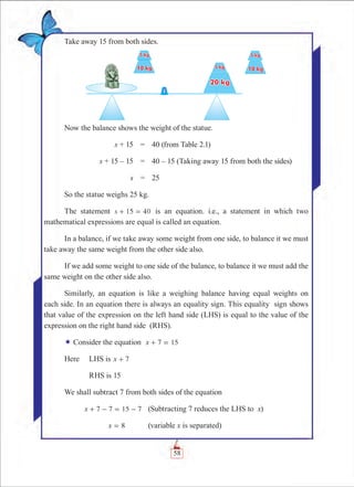 Chapter 2
Take away 15 from both sides.
Now the balance shows the weight of the statue.
	 s + 15	 =	 40 (from Table 2.1)
	 s + 15 – 15	 =	 40 – 15 (Taking away 15 from both the sides)
	 s	 =	 25
So the statue weighs 25 kg.
The statement s 15 40+ = is an equation. i.e., a statement in which two
mathematical expressions are equal is called an equation.
In a balance, if we take away some weight from one side, to balance it we must
take away the same weight from the other side also.
If we add some weight to one side of the balance, to balance it we must add the
same weight on the other side also.
Similarly, an equation is like a weighing balance having equal weights on
each side. In an equation there is always an equality sign. This equality sign shows
that value of the expression on the left hand side (LHS) is equal to the value of the
expression on the right hand side (RHS).
¬ Consider the equation x 7 15+ =
Here	 LHS is x 7+
	 RHS is 15
We shall subtract 7 from both sides of the equation
	 x 7 7 15 7+ - = - 	 (Subtracting 7 reduces the LHS to x)
	 x 8= 		 (variable x is separated)
58
 