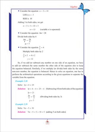 59
Algebra
¬ Consider the equation 3 10n - =
	 LHS is 3n -
	 RHS is 10
Adding 3 to both sides, we get
	 n 3 3 10 3- + = +
	 n 13= 	 (variable n is separated)
¬ Consider the equation 4m = 28
Divide both sides by 4
	 m
4
4
4
28=
	 m = 7
¬ Consider the equation
y
2
6=
	 Multiply both sides by 2
	
y
2
2 6 2# #=
	 y 12=
So, if we add (or subtract) any number on one side of an equation, we have
to add (or subtract) the same number the other side of the equation also to keep
the equation balanced. Similarly, if we multiply (or divide) both sides by the same
non-zero number, the equation is balanced. Hence to solve an equation, one has to
perform the arithmetical operations according to the given equations to separate the
variable from the equation.
Example 2.28
Solve p3 4 25+ =
Solution:	 3 4 4 4p 25+ - = - 	 (Subtracting4frombothsidesoftheequation)
	 p3 21=
	
p
3
3
3
21= 	 (Dividing both sides by 3)
	 p 7=
Example 2.29
Solve m7 5 30- = 				
Solution:	 m7 5 5 30 5- + = + 	 (adding 5 on both sides)
 