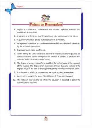 66
Chapter 2
	 1.	 Algebra is a branch of Mathematics that involves alphabet, numbers and
mathematical operations.
	 2.	 A variable or a literal is a quantity which can take various numerical values.
	 3.	 A quantity which has a fixed numerical value is a constant.
	 4.	 An algebraic expression is a combination of variables and constants connected
by the arithmetic operations.
	 5.	 Expressions are made up of terms.
	 6.	 Terms having the same variable or product of variables with same powers are
called Like terms. Terms having different variable or product of variables with
different powers are called Unlike terms.
	 7.	 The degree of an expression of one variable is the highest value of the exponent
of the variable. The degree of an expression of more than one variable is the
highest value of the sum of the exponents of the variables in different terms
	 8.	 A statement in which two expressions are equal is called an equation.
	 9.	 An equation remains the same if the LHS and RHS are interchanged.
	 10.	 The value of the variable for which the equation is satisfied is called the
solution of the equation.
 