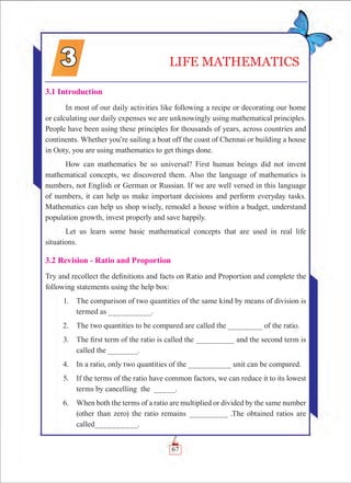 67
3.1 Introduction
In most of our daily activities like following a recipe or decorating our home
or calculating our daily expenses we are unknowingly using mathematical principles.
People have been using these principles for thousands of years, across countries and
continents. Whether you’re sailing a boat off the coast of Chennai or building a house
in Ooty, you are using mathematics to get things done.
How can mathematics be so universal? First human beings did not invent
mathematical concepts, we discovered them. Also the language of mathematics is
numbers, not English or German or Russian. If we are well versed in this language
of numbers, it can help us make important decisions and perform everyday tasks.
Mathematics can help us shop wisely, remodel a house within a budget, understand
population growth, invest properly and save happily.
Let us learn some basic mathematical concepts that are used in real life
situations.
3.2 Revision - Ratio and Proportion
Try and recollect the definitions and facts on Ratio and Proportion and complete the
following statements using the help box:
	 1.	 The comparison of two quantities of the same kind by means of division is
termed as __________.
	 2.	 The two quantities to be compared are called the ________ of the ratio.
	 3.	 The first term of the ratio is called the _________ and the second term is
called the _______.
	 4.	 In a ratio, only two quantities of the __________ unit can be compared.
	 5.	 If the terms of the ratio have common factors, we can reduce it to its lowest
terms by cancelling the _____.
	 6.	 When both the terms of a ratio are multiplied or divided by the same number
(other than zero) the ratio remains _________ .The obtained ratios are
called__________.
LIFE MATHEMATICS
 