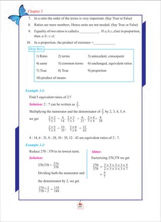 68
Chapter 3
Aliter:
Factorizing 270,378 we get
378
270
2 3 3 3 7
2 3 3 3 5
# # # #
# # # #=
	 7
5=
	 7.	 In a ratio the order of the terms is very important. (Say True or False)
	 8.	 Ratios are mere numbers. Hence units are not needed. (Say True or False)
	 9.	 Equality of two ratios is called a __________. If , ; ,a b c d are in proportion,
then : :: :a b c d .
	 10.	 In a proportion, the product of extremes =___________
Help Box:
1) Ratio	 2) terms	 3) antecedent, consequent
4) same	 5) common terms	 6) unchanged, equivalent ratios
7) True	 8) True	 9) proportion
10) product of means
Example 3.1:
Find 5 equivalent ratios of 2:7
Solution: 2 : 7 can be written as
7
2 .
Multiplying the numerator and the denominator of
7
2 by 2, 3, 4, 5, 6
we get 	
7 2
2 2
#
# 	= ,
14
4
7 3
2 3
#
# 	 =
21
6 ,	
7 4
2 4
#
# =
28
8
		
7 5
2 5
#
# 	 =
35
10 ,	
7 6
2 6
#
# =
42
12
4 : 14, 6 : 21, 8 : 28, 10 : 35, 12 : 42 are equivalent ratios of 2 : 7.
Example 3.2:
Reduce 270 : 378 to its lowest term.
Solution:
	 270:378 =
378
270
	 Dividing both the numerator and
	 the denominator by 2, we get	
	
378 2
270 2
189
135
'
' = 	
 