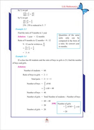 69
Life Mathematics
by 3, we get	
	
189 3
135 3
63
45
'
' =
by 9, we get						
	
63 9
45 9
7
5
'
' =
	 270 : 378 is reduced to 5 : 7
Example 3.3
Find the ratio of 9 months to 1 year
Solution:	 1 year	 =	 12 months
Ratio of 9 months to 12 months = 9 : 12
	 9 : 12 can be written as
12
9
	
12 3
9 3
4
3
'
'= =
	 = 3 : 4
Example 3.4
If a class has 60 students and the ratio of boys to girls is 2:1, find the number
of boys and girls.
Solution:
	 Number of students	 =	 60
	 Ratio of boys to girls	 =	 2 : 1
	 Total parts	 =	 2 + 1 = 3
	 Number of boys	 =	
3
2 of 60
		 60
3
2 #= = 40
	 Number of boys	 =	 40
	 Number of girls	 =	 Total Number of students -Number of boys
		 =	 60 40-
		 = 	20
	 Number of girls	 =	 20
[OR] Number of girls
	 =
3
1 of 60 =
3
1 60#
	 = 20
Quantities of the same
units only can be
compared in the form of
a ratio. So convert year
to months.
 