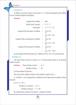 70
Chapter 3
Example 3.5
A ribbon is cut into 3 pieces in the ratio 3: 2: 7. If the total length of the ribbon
is 24 m, find the length of each piece.			
Solution:
	 Length of the ribbon	 =	 24m
	 Ratio of the 3 pieces	 =	 3 : 2 : 7
	 Total parts	 =	 3 + 2 + 7 = 12
	 Length of the first piece of ribbon	 =	 24
12
3 of
		 =	
12
3 24# = 6 m
	 Length of the second piece of ribbon	 =	 24
12
2 of
		 =	
12
2 24# = 4 m
	 Length of the last piece of ribbon	 =	 24
12
7 of
		 =	
12
7 24# = 14 m
So, the length of the three pieces of ribbon are 6 m, 4 m, 14 m respectively.
Example 3.6
The ratio of boys to girls in a class is 4 : 5. If the number of boys is 20, find the
number of girls.
Solution:	 Ratio of boys to girls	 =	 4 : 5
	 Number of boys	 =	 20
Let the number of girls be x
The ratio of the number of boys to the number of girls is 20 : x
4 : 5 and 20 : x are in proportion, as both the ratios represent the number of boys
and girls.
(i.e.) 4 : 5 :: 20 : x
	 Product of extremes	 =	 4 # x
	 Product of means	 =	 5 # 20
In a proportion, product of extremes = product of means
 