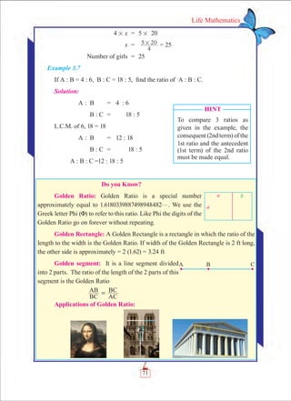 71
Life Mathematics
	 4 # x	 =	 5 # 20
	 x	 =	
4
5 20# = 25
	 Number of girls	 =	 25
Example 3.7
If A : B = 4 : 6, B : C = 18 : 5, find the ratio of A : B : C.
Solution:
	 A	:	 B	 =	 4 : 6
			 B : C	 =	 18 : 5
L.C.M. of 6, 18 = 18
	 A	:	 B	 =	 12 : 18
			 B : C	 =	 18 : 5
	 A : B : C =12 : 18 : 5
           Do you Know?
Golden Ratio: Golden Ratio is a special number
approximately equal to 1.6180339887498948482g. We use the
Greek letter Phi (F) to refer to this ratio. Like Phi the digits of the
Golden Ratio go on forever without repeating.
Golden Rectangle: A Golden Rectangle is a rectangle in which the ratio of the
length to the width is the Golden Ratio. If width of the Golden Rectangle is 2 ft long,
the other side is approximately = 2 (1.62) = 3.24 ft
Golden segment: It is a line segment divided
into 2 parts. The ratio of the length of the 2 parts of this
segment is the Golden Ratio
		
BC
AB
AC
BC=
Applications of Golden Ratio:
Hint
To compare 3 ratios as
given in the example, the
consequent (2nd term) of the
1st ratio and the antecedent
(1st term) of the 2nd ratio
must be made equal.
 