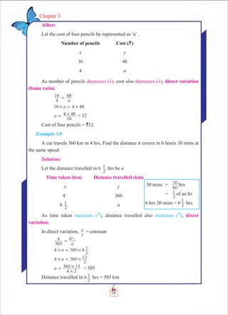 78
Chapter 3
Aliter:
Let the cost of four pencils be represented as ‘a’ .
	 Number of pencils	 Cost (`)
	 x	 y
	 16	 48
	 4	 a
As number of pencils decreases ( ­), cost also decreases ( ­), direct variation
(Same ratio).
	
a4
16 48=
	 a16 4 48# #=
	 a
16
4 48#= = 12
Cost of four pencils = `12.
Example 3.9
A car travels 360 km in 4 hrs. Find the distance it covers in 6 hours 30 mins at
the same speed.
Solution:
Let the distance travelled in 6
2
1 hrs be a
	Time taken (hrs)	 Distance travelled (km)
	 x	 y
	 4	 360
	 6
2
1 	 a
As time taken increases ( ), distance travelled also increases ( ), direct
variation.
In direct variation,
y
x = constant
	
a360
4 61
2
=
	 4 360a 6
2
1# #=
	 4 a 360
2
13# #=
	 a
4 2
360 13
#
#= = 585
Distance travelled in 6
2
1 hrs = 585 km
	30 mins	 =	
60
30 hrs
		 =	
2
1 of an hr
6 hrs 30 mins = 6 2
1
hrs
 